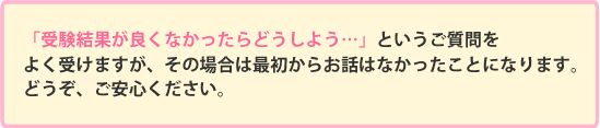 「受験結果が良くなかったらどうしよう…」というご質問をよく受けますが、その場合は最初からお話はなかったことになります。どうぞ、ご安心ください。